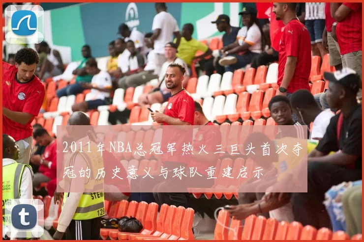 2011年NBA总冠军热火三巨头首次夺冠的历史意义与球队重建启示