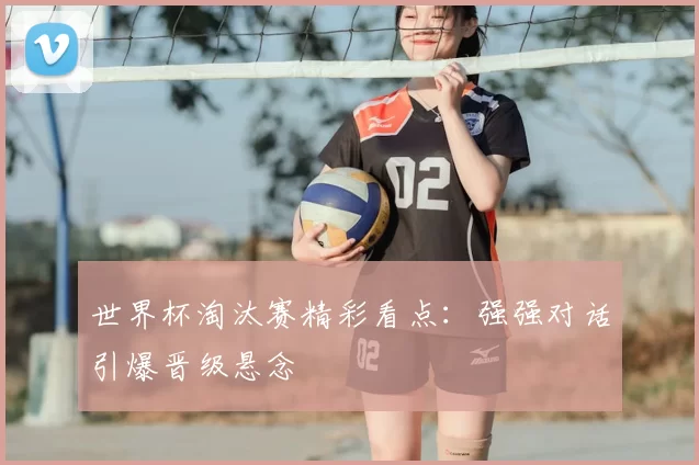 世界杯淘汰赛精彩看点:强强对话引爆晋级悬念