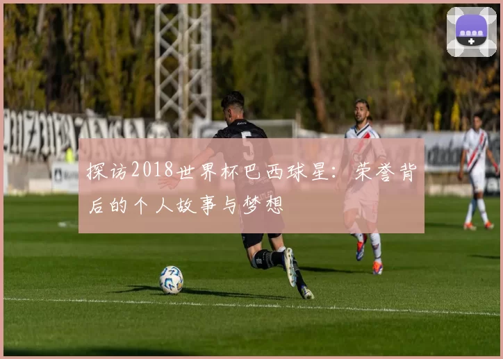 探访2018世界杯巴西球星:荣誉背后的个人故事与梦想