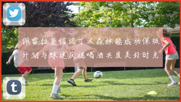 佩雷拉坚信诺丁汉森林能成功保级计划与球迷庆祝喝酒共度美好时光