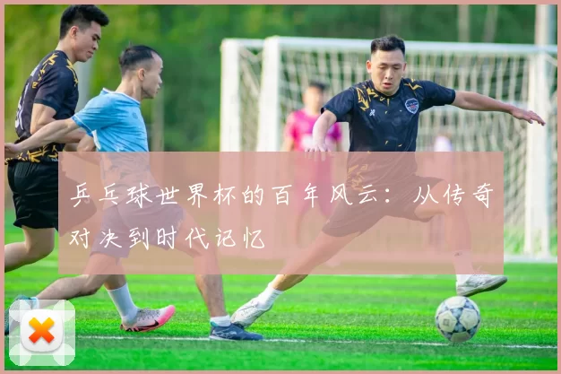 乒乓球世界杯的百年风云:从传奇对决到时代记忆