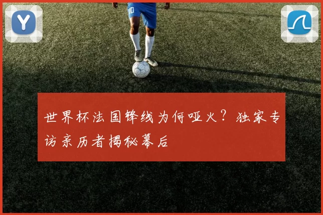 世界杯法国锋线为何哑火?独家专访亲历者揭秘幕后