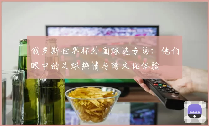 俄罗斯世界杯外国球迷专访:他们眼中的足球热情与跨文化体验