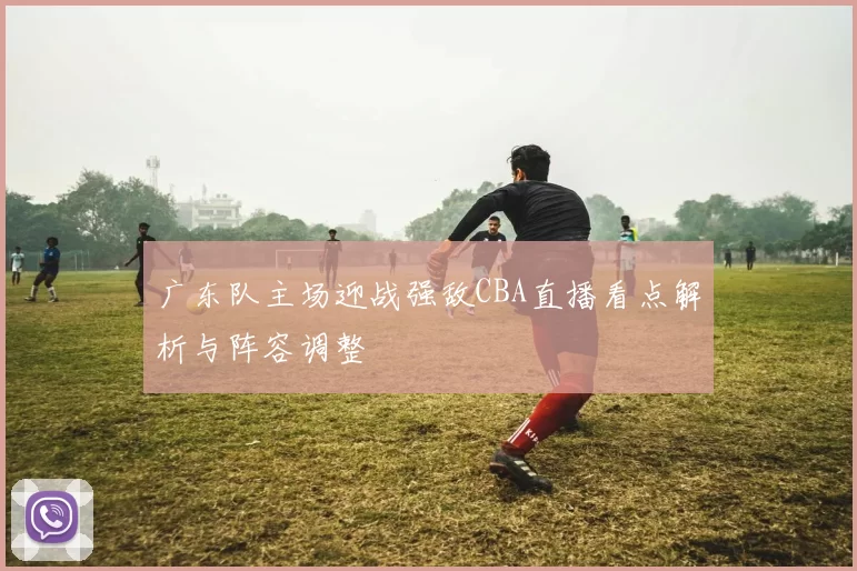 广东队主场迎战强敌CBA直播看点解析与阵容调整