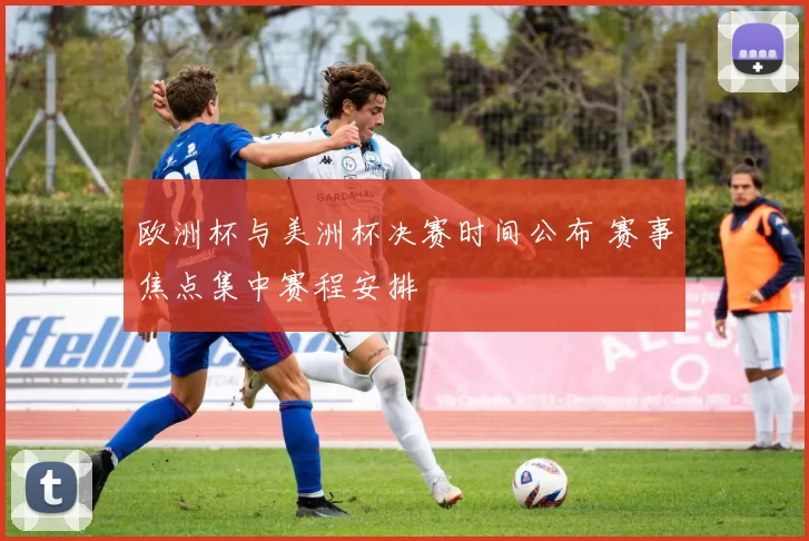 欧洲杯与美洲杯决赛时间公布 赛事焦点集中赛程安排