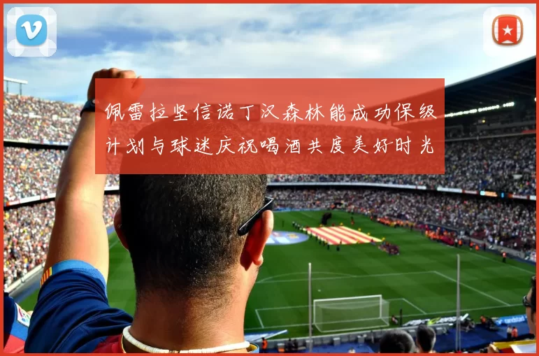 佩雷拉坚信诺丁汉森林能成功保级计划与球迷庆祝喝酒共度美好时光
