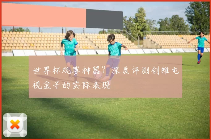世界杯观赛神器?深度评测创维电视盒子的实际表现