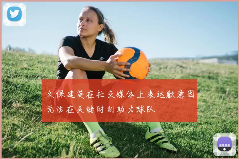 久保建英在社交媒体上表达歉意因无法在关键时刻助力球队