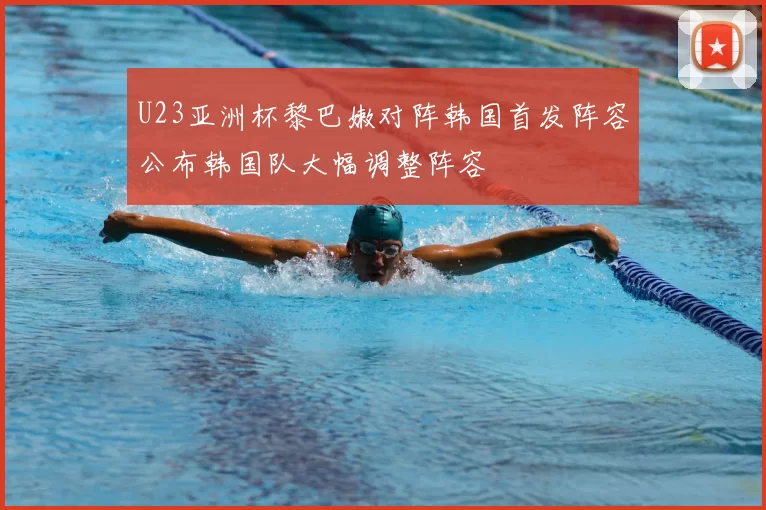 U23亚洲杯黎巴嫩对阵韩国首发阵容公布韩国队大幅调整阵容