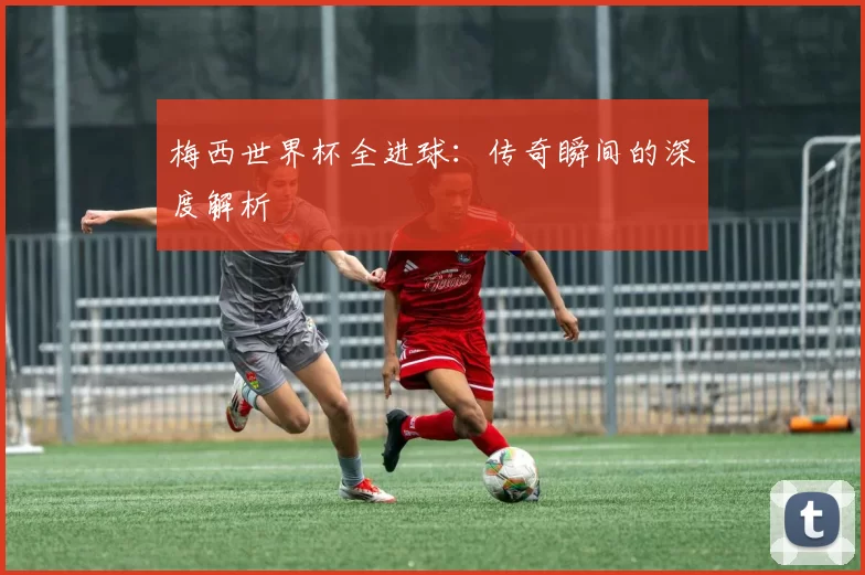 梅西世界杯全进球:传奇瞬间的深度解析