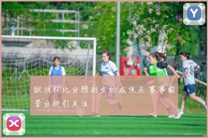 欧洲杯比分预测女的成焦点 赛事前景分析引关注