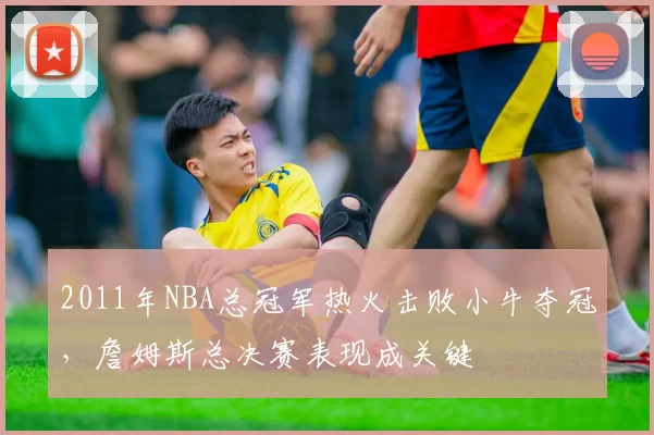 2011年NBA总冠军热火击败小牛夺冠，詹姆斯总决赛表现成关键