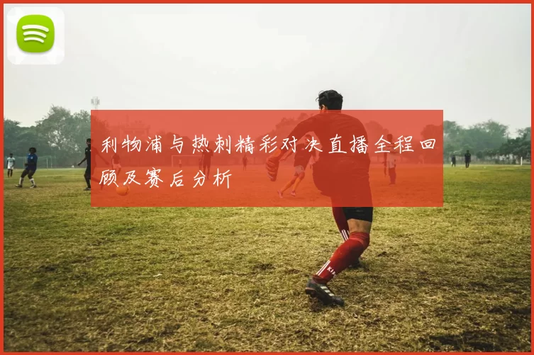 利物浦与热刺精彩对决直播全程回顾及赛后分析