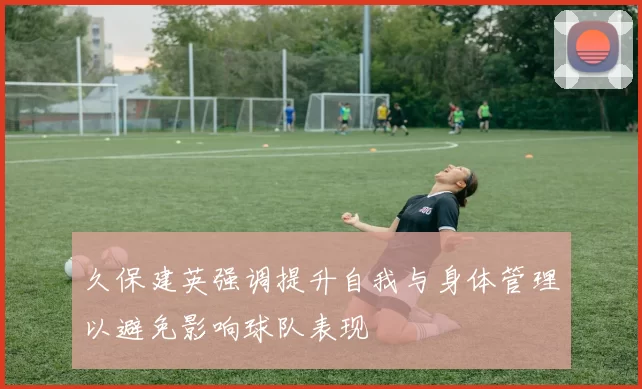 久保建英强调提升自我与身体管理以避免影响球队表现