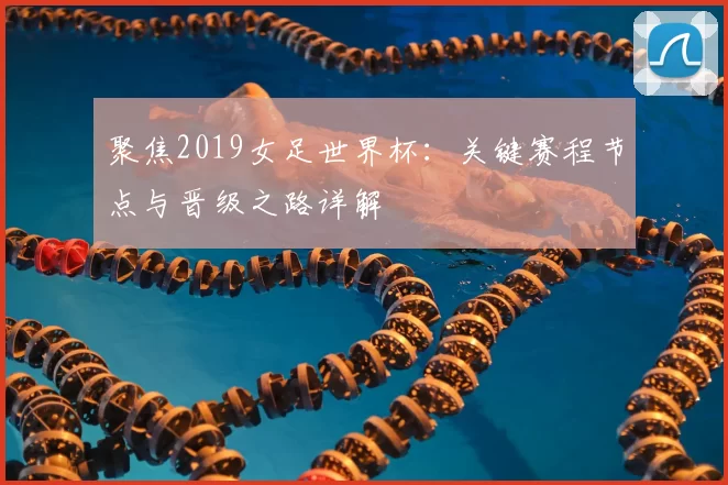 聚焦2019女足世界杯:关键赛程节点与晋级之路详解