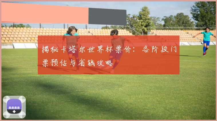 揭秘卡塔尔世界杯票价:各阶段门票预估与省钱攻略