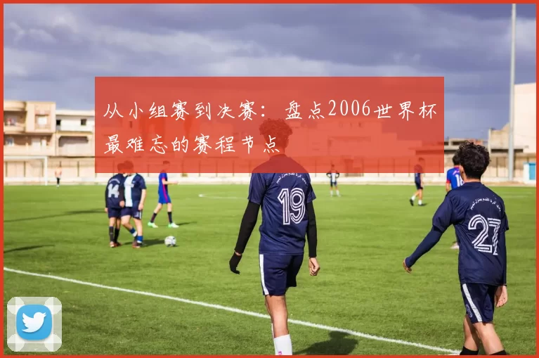 从小组赛到决赛:盘点2006世界杯最难忘的赛程节点