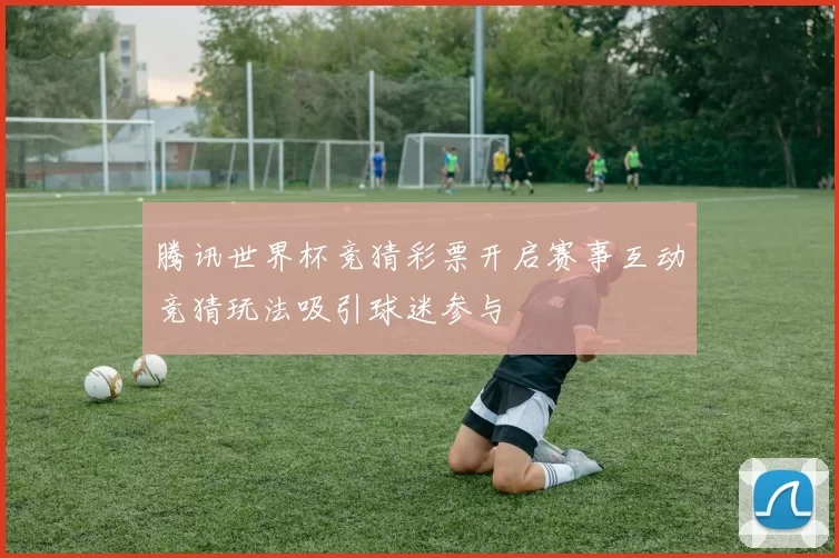 腾讯世界杯竞猜彩票开启赛事互动竞猜玩法吸引球迷参与