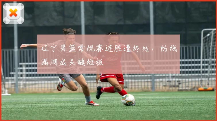 辽宁男篮常规赛连胜遭终结,防线漏洞成关键短板