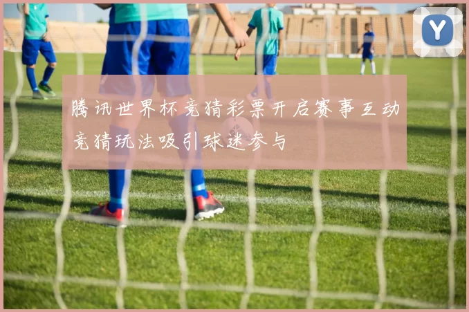 腾讯世界杯竞猜彩票开启赛事互动竞猜玩法吸引球迷参与
