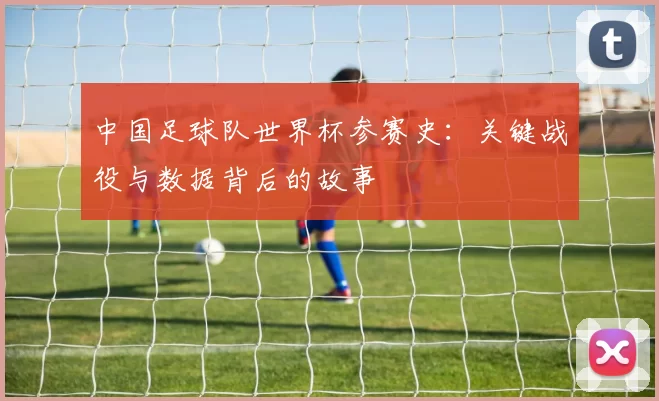 中国足球队世界杯参赛史:关键战役与数据背后的故事