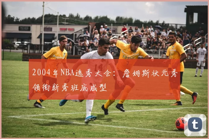 2004年NBA选秀大会:詹姆斯状元秀领衔新秀班底成型
