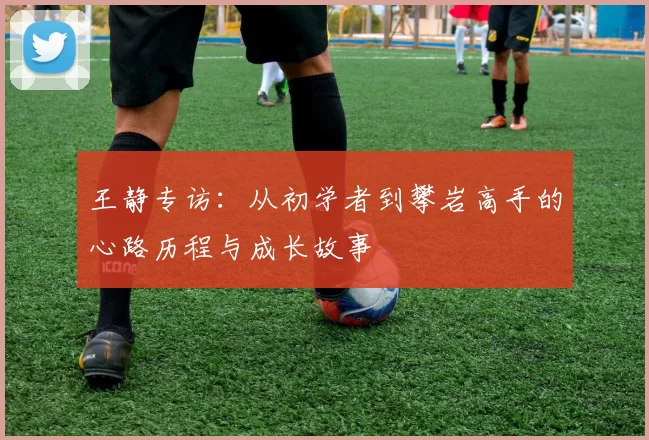 王静专访:从初学者到攀岩高手的心路历程与成长故事