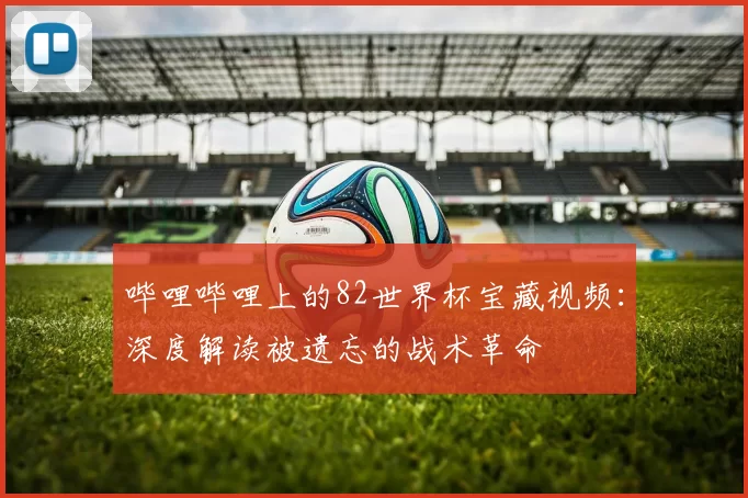 哔哩哔哩上的82世界杯宝藏视频:深度解读被遗忘的战术革命