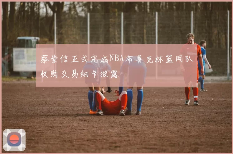 蔡崇信正式完成NBA布鲁克林篮网队收购交易细节披露