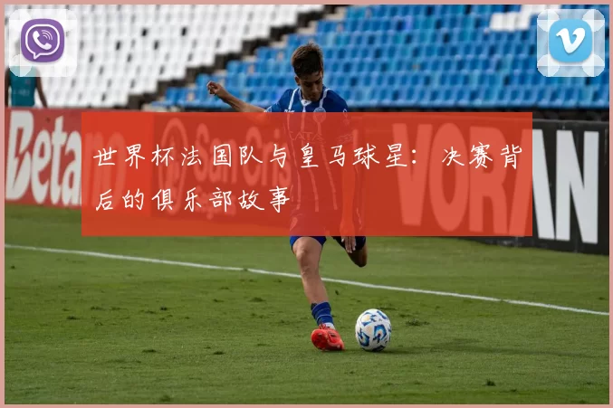 世界杯法国队与皇马球星:决赛背后的俱乐部故事