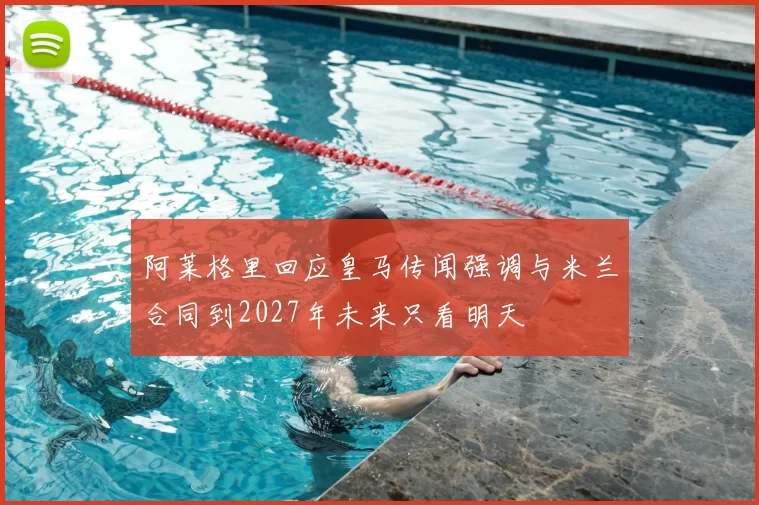 阿莱格里回应皇马传闻强调与米兰合同到2027年未来只看明天