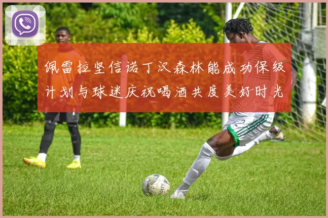 佩雷拉坚信诺丁汉森林能成功保级计划与球迷庆祝喝酒共度美好时光