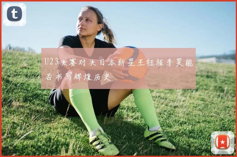 U23决赛对决日本新星王钰栋李昊能否书写辉煌历史