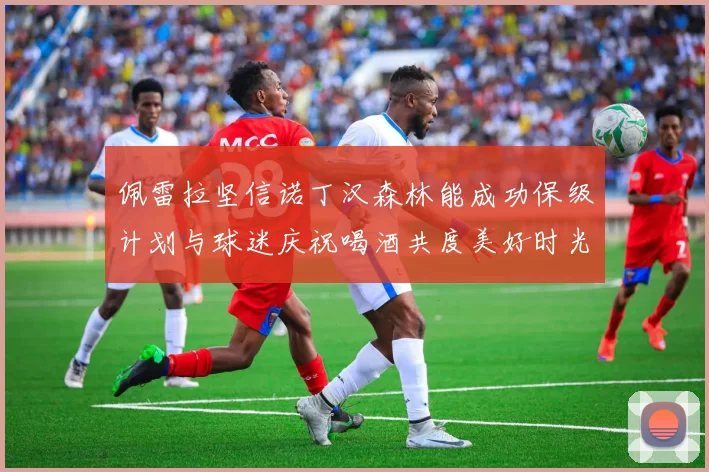 佩雷拉坚信诺丁汉森林能成功保级计划与球迷庆祝喝酒共度美好时光