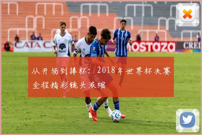 从开场到捧杯:2018年世界杯决赛全程精彩镜头浓缩