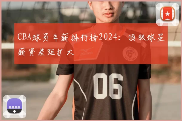 CBA球员年薪排行榜2024:顶级球星薪资差距扩大