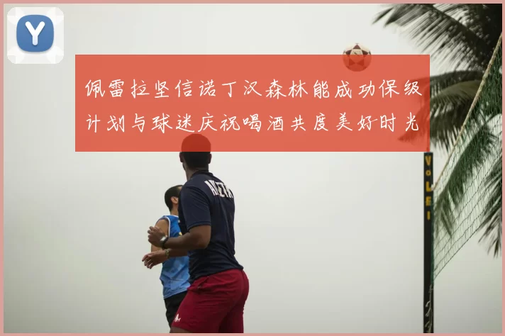 佩雷拉坚信诺丁汉森林能成功保级计划与球迷庆祝喝酒共度美好时光
