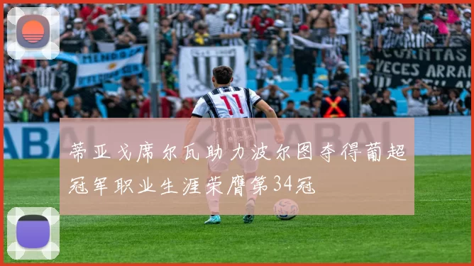 蒂亚戈席尔瓦助力波尔图夺得葡超冠军职业生涯荣膺第34冠