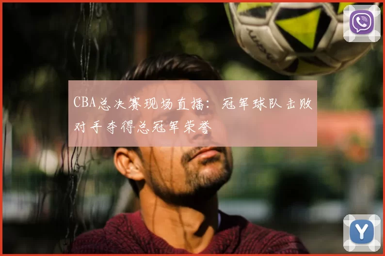 CBA总决赛现场直播:冠军球队击败对手夺得总冠军荣誉