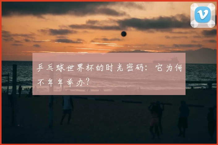 乒乓球世界杯的时光密码:它为何不年年举办?