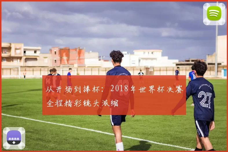 从开场到捧杯:2018年世界杯决赛全程精彩镜头浓缩