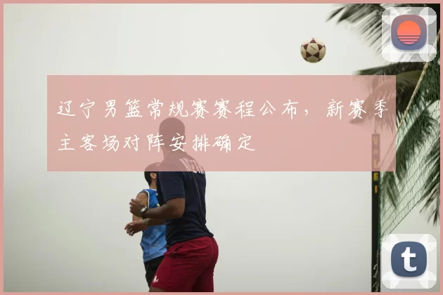 辽宁男篮常规赛赛程公布,新赛季主客场对阵安排确定