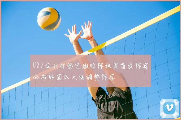 U23亚洲杯黎巴嫩对阵韩国首发阵容公布韩国队大幅调整阵容