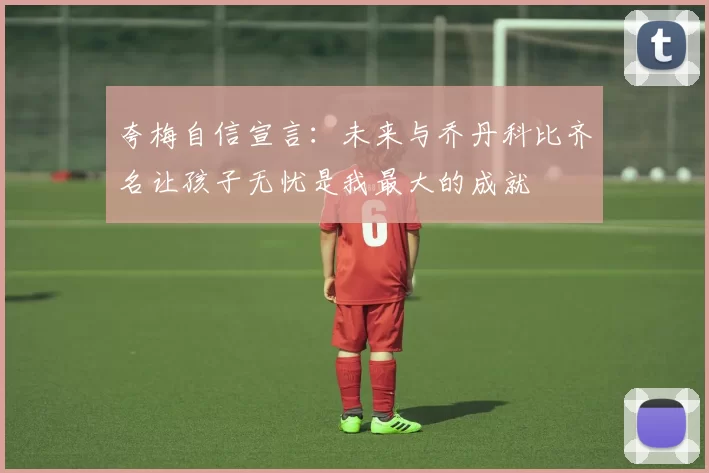 夸梅自信宣言:未来与乔丹科比齐名让孩子无忧是我最大的成就