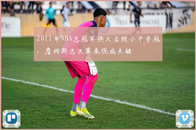 2011年NBA总冠军热火击败小牛夺冠，詹姆斯总决赛表现成关键