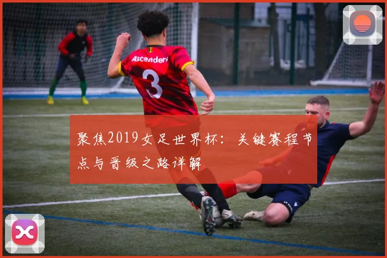 聚焦2019女足世界杯:关键赛程节点与晋级之路详解