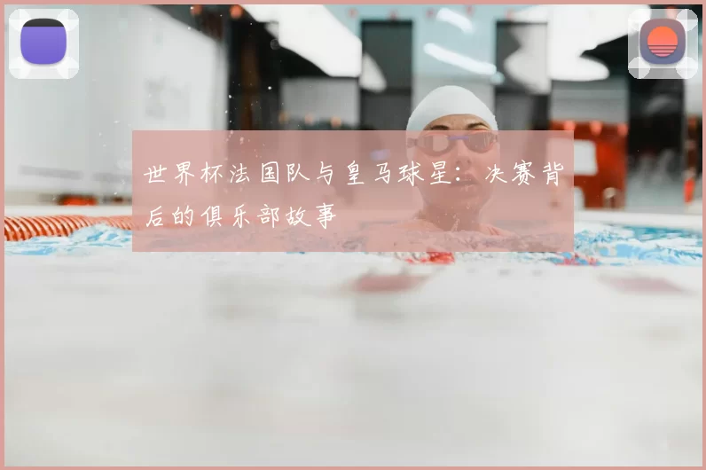 世界杯法国队与皇马球星:决赛背后的俱乐部故事