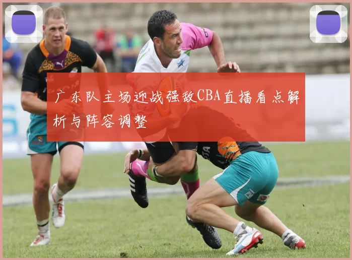 广东队主场迎战强敌CBA直播看点解析与阵容调整