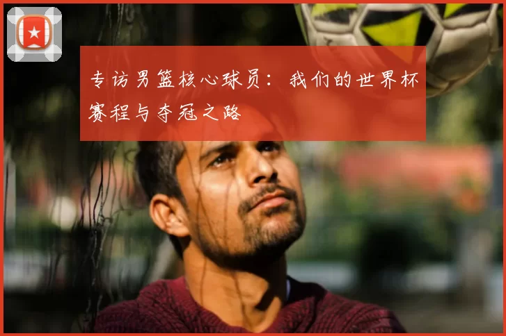 专访男篮核心球员:我们的世界杯赛程与夺冠之路