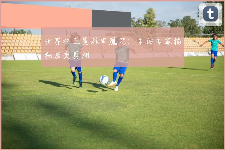 世界杯卫冕冠军魔咒:专访专家揭秘历史真相